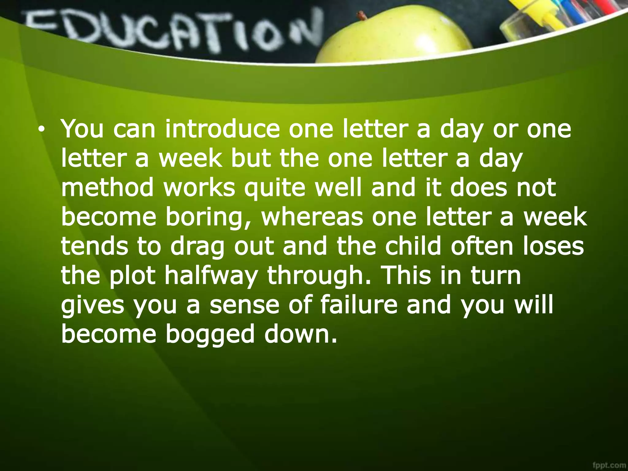 • You can introduce one letter a day or one
letter a week but the one letter a day
method works quite well and it does not
become boring, whereas one letter a week
tends to drag out and the child often loses
the plot halfway through. This in turn
gives you a sense of failure and you will
become bogged down.
 