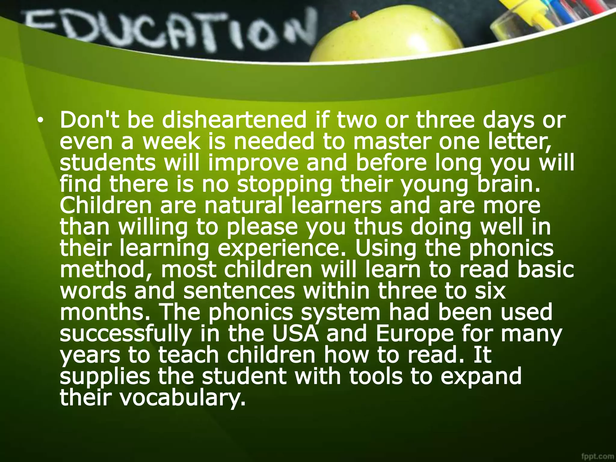 • Don't be disheartened if two or three days or
even a week is needed to master one letter,
students will improve and before long you will
find there is no stopping their young brain.
Children are natural learners and are more
than willing to please you thus doing well in
their learning experience. Using the phonics
method, most children will learn to read basic
words and sentences within three to six
months. The phonics system had been used
successfully in the USA and Europe for many
years to teach children how to read. It
supplies the student with tools to expand
their vocabulary.
 