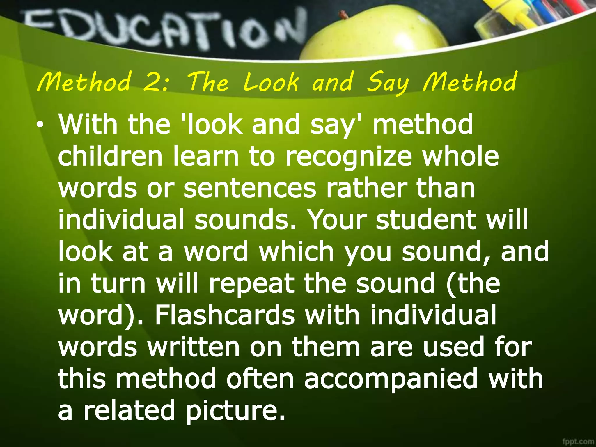 Method 2: The Look and Say Method
• With the 'look and say' method
children learn to recognize whole
words or sentences rather than
individual sounds. Your student will
look at a word which you sound, and
in turn will repeat the sound (the
word). Flashcards with individual
words written on them are used for
this method often accompanied with
a related picture.
 