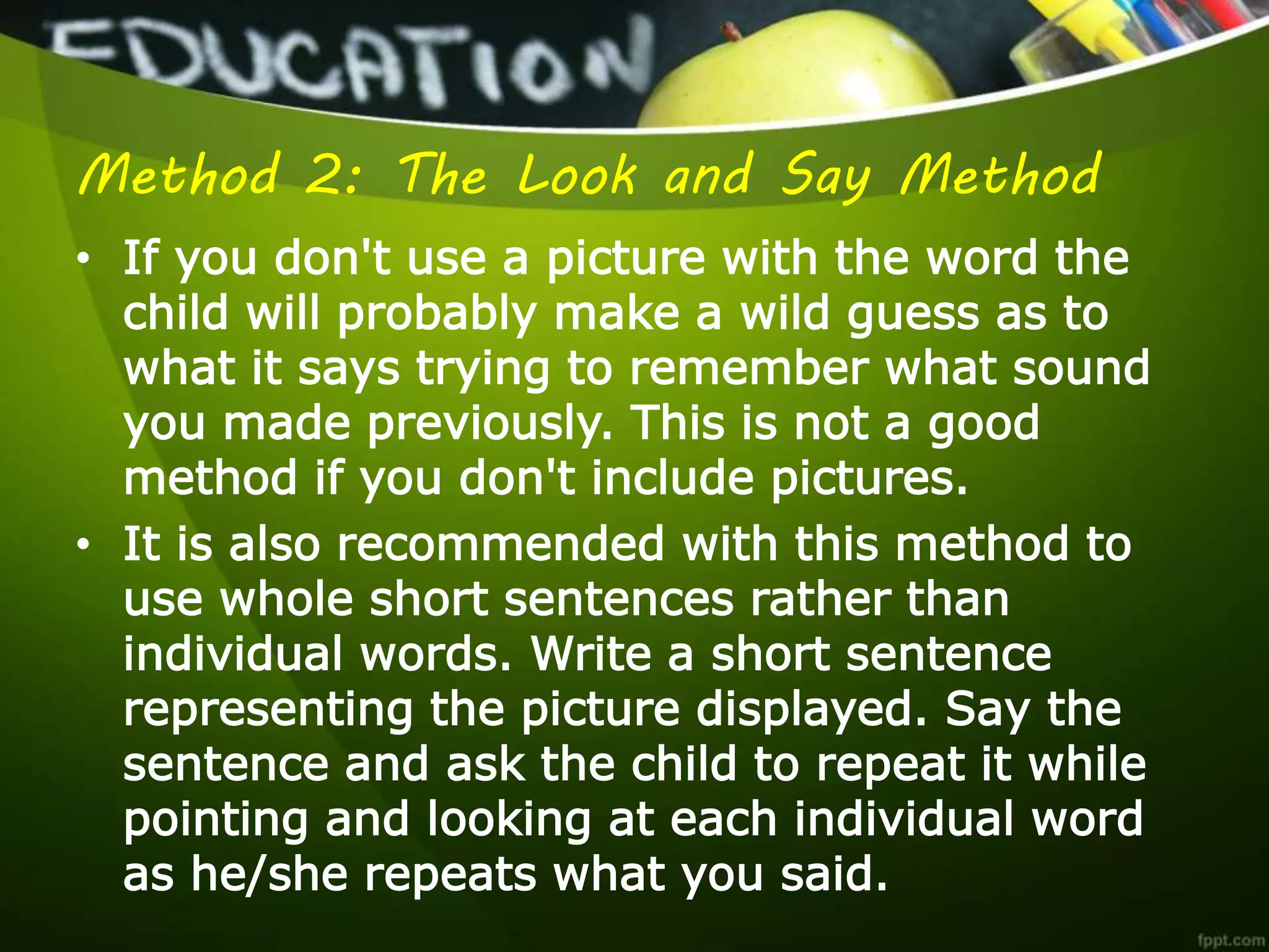 Method 2: The Look and Say Method
• If you don't use a picture with the word the
child will probably make a wild guess as to
what it says trying to remember what sound
you made previously. This is not a good
method if you don't include pictures.
• It is also recommended with this method to
use whole short sentences rather than
individual words. Write a short sentence
representing the picture displayed. Say the
sentence and ask the child to repeat it while
pointing and looking at each individual word
as he/she repeats what you said.
 