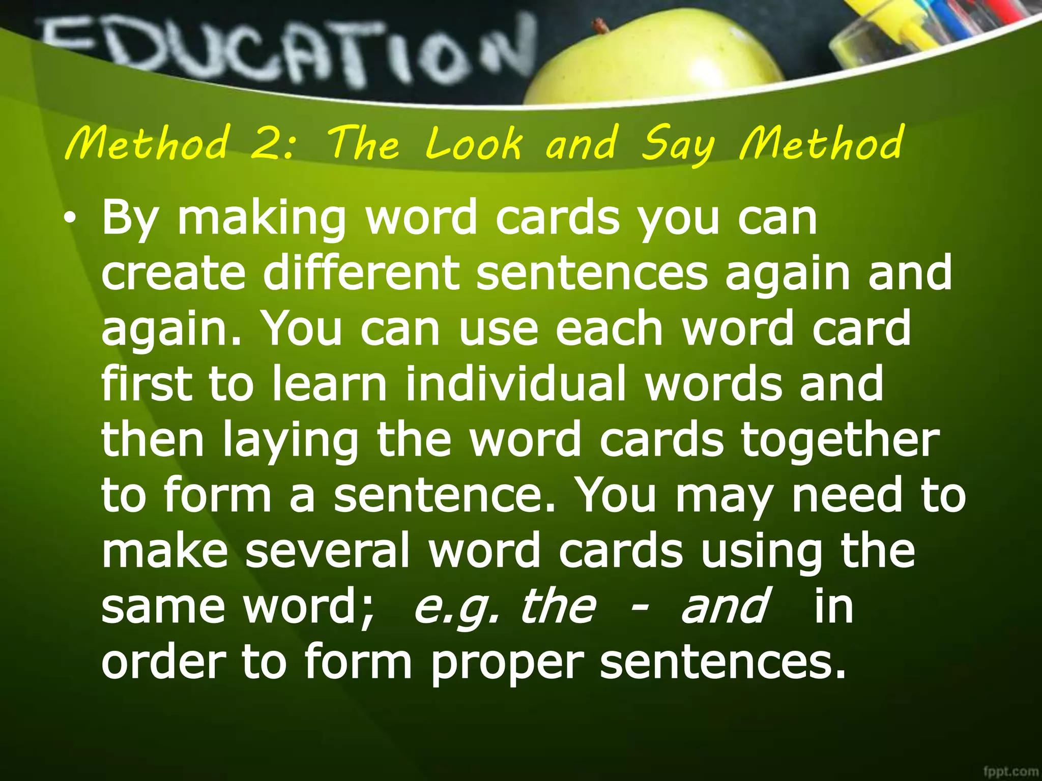 Method 2: The Look and Say Method
• By making word cards you can
create different sentences again and
again. You can use each word card
first to learn individual words and
then laying the word cards together
to form a sentence. You may need to
make several word cards using the
same word; e.g. the - and in
order to form proper sentences.
 