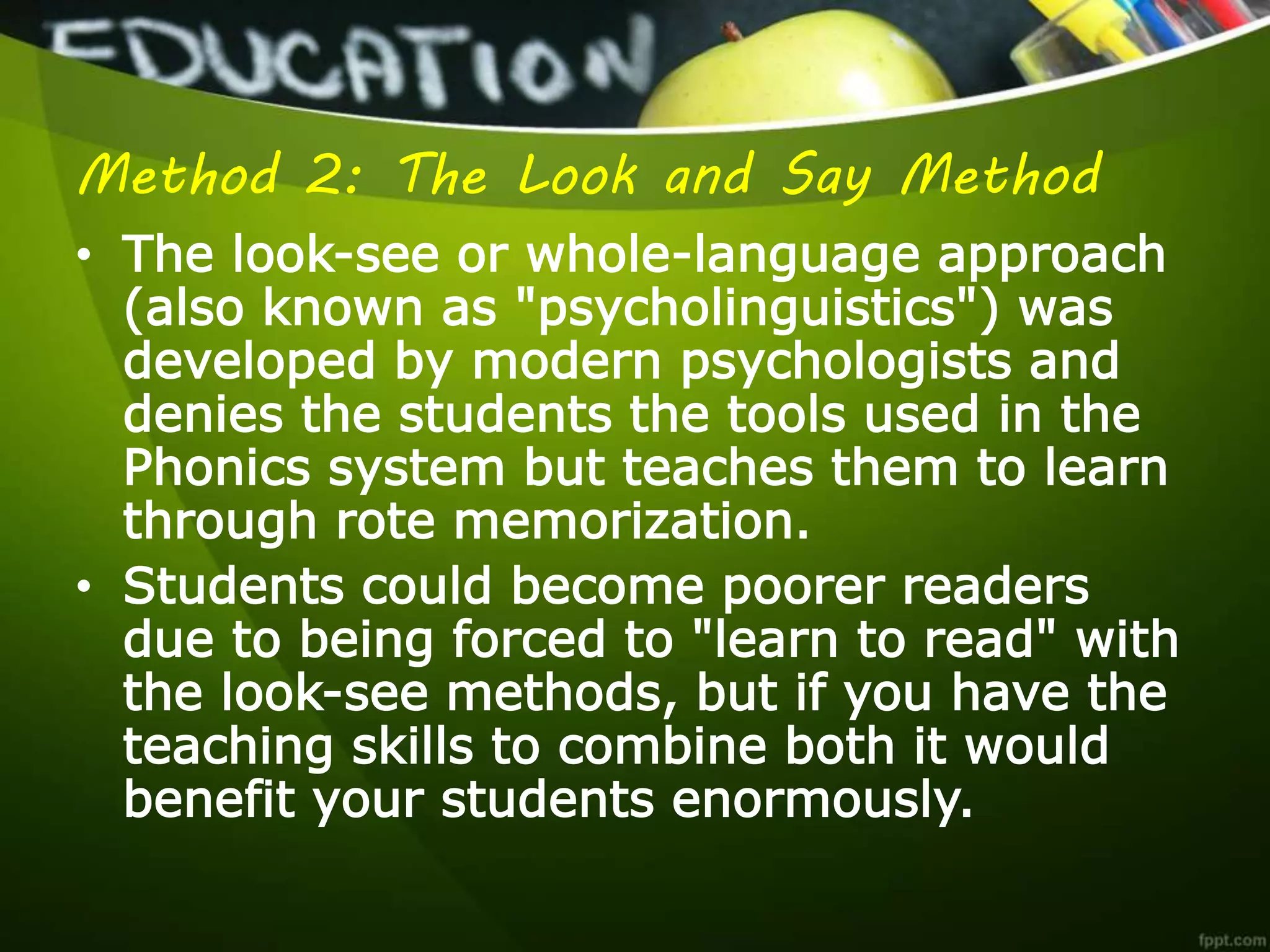 Method 2: The Look and Say Method
• The look-see or whole-language approach
(also known as "psycholinguistics") was
developed by modern psychologists and
denies the students the tools used in the
Phonics system but teaches them to learn
through rote memorization.
• Students could become poorer readers
due to being forced to "learn to read" with
the look-see methods, but if you have the
teaching skills to combine both it would
benefit your students enormously.
 