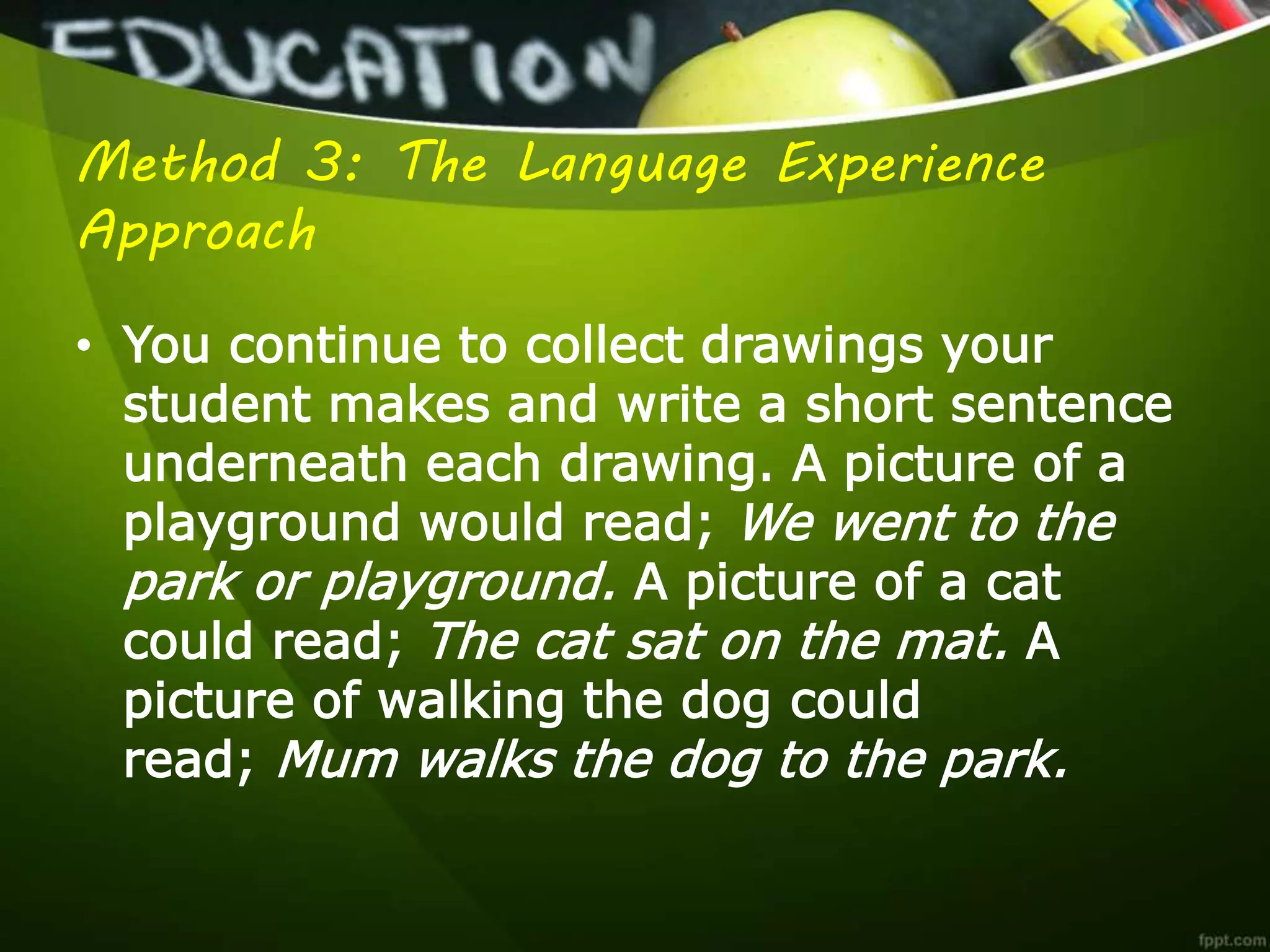 Method 3: The Language Experience
Approach
• You continue to collect drawings your
student makes and write a short sentence
underneath each drawing. A picture of a
playground would read; We went to the
park or playground. A picture of a cat
could read; The cat sat on the mat. A
picture of walking the dog could
read; Mum walks the dog to the park.
 