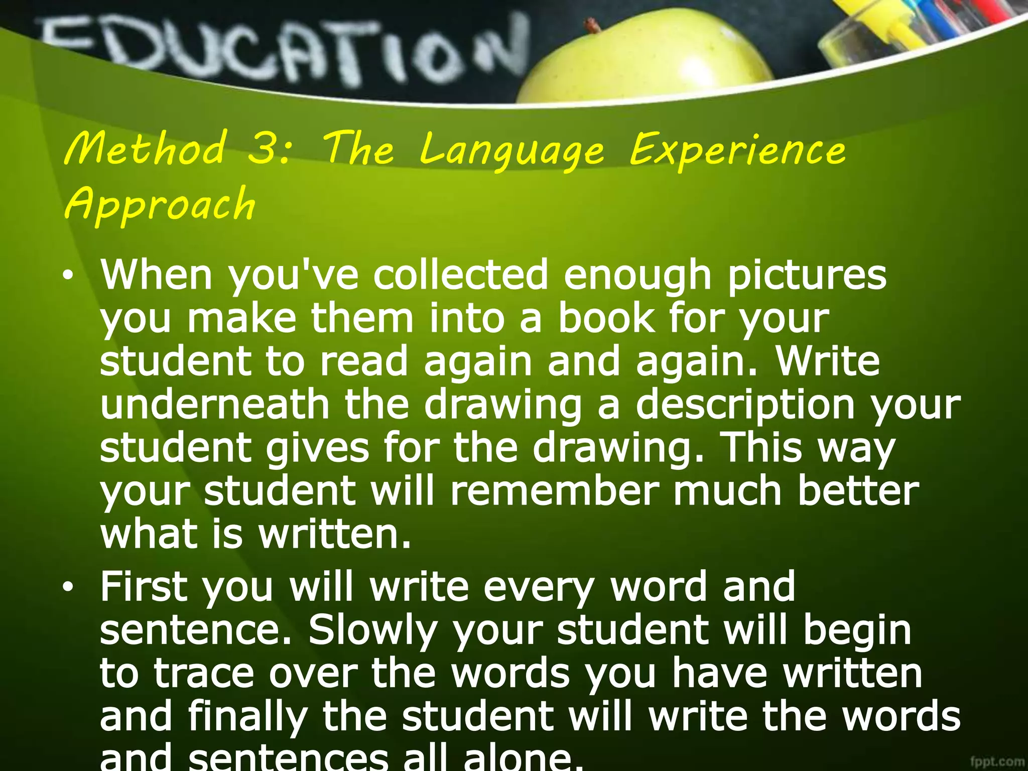Method 3: The Language Experience
Approach
• When you've collected enough pictures
you make them into a book for your
student to read again and again. Write
underneath the drawing a description your
student gives for the drawing. This way
your student will remember much better
what is written.
• First you will write every word and
sentence. Slowly your student will begin
to trace over the words you have written
and finally the student will write the words
 