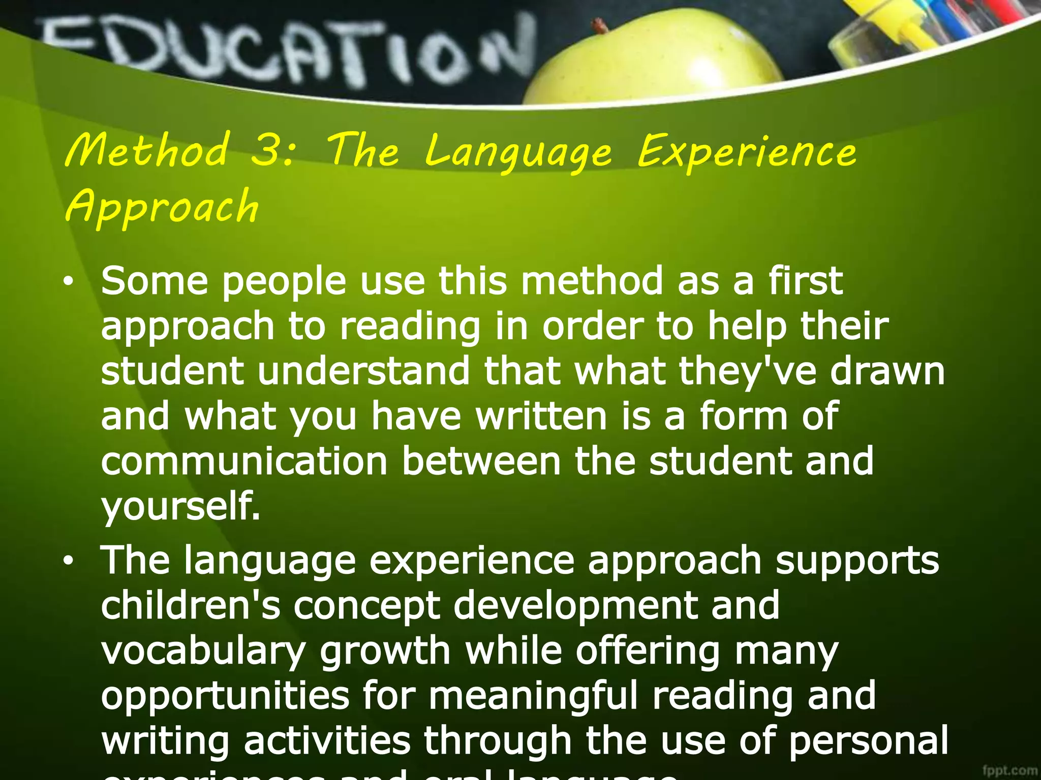 Method 3: The Language Experience
Approach
• Some people use this method as a first
approach to reading in order to help their
student understand that what they've drawn
and what you have written is a form of
communication between the student and
yourself.
• The language experience approach supports
children's concept development and
vocabulary growth while offering many
opportunities for meaningful reading and
writing activities through the use of personal
 