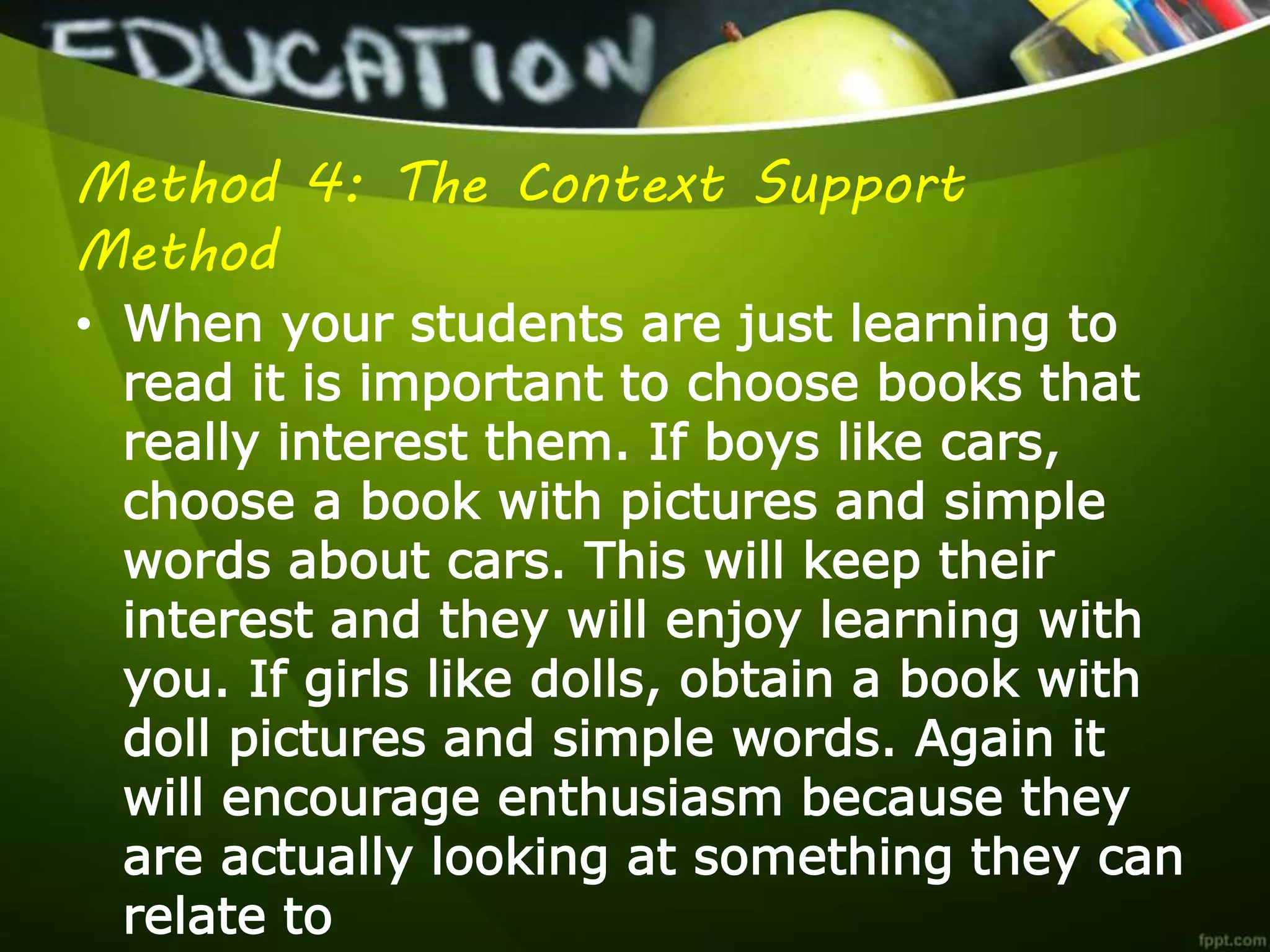 Method 4: The Context Support
Method
• When your students are just learning to
read it is important to choose books that
really interest them. If boys like cars,
choose a book with pictures and simple
words about cars. This will keep their
interest and they will enjoy learning with
you. If girls like dolls, obtain a book with
doll pictures and simple words. Again it
will encourage enthusiasm because they
are actually looking at something they can
relate to
 