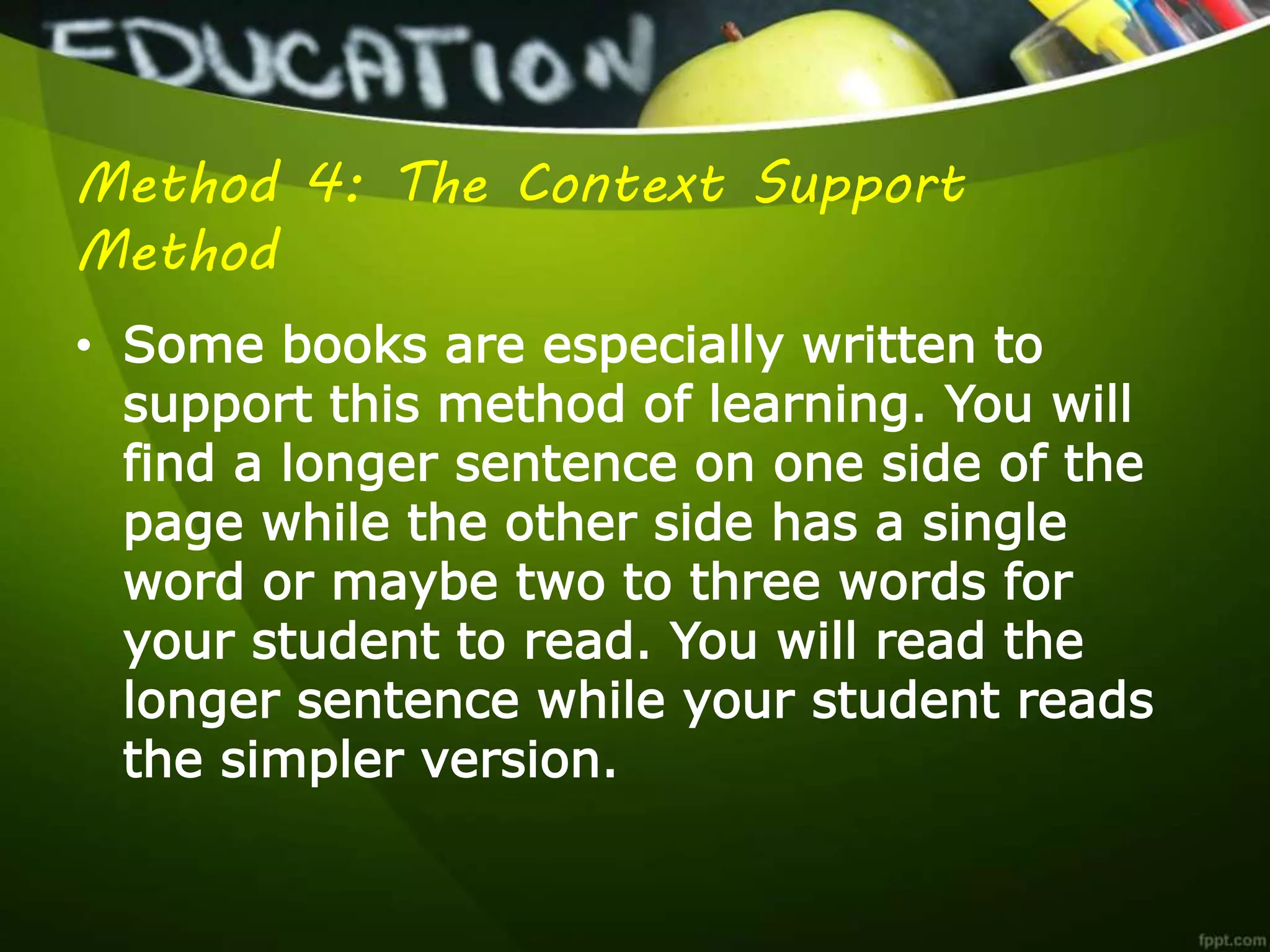 Method 4: The Context Support
Method
• Some books are especially written to
support this method of learning. You will
find a longer sentence on one side of the
page while the other side has a single
word or maybe two to three words for
your student to read. You will read the
longer sentence while your student reads
the simpler version.
 