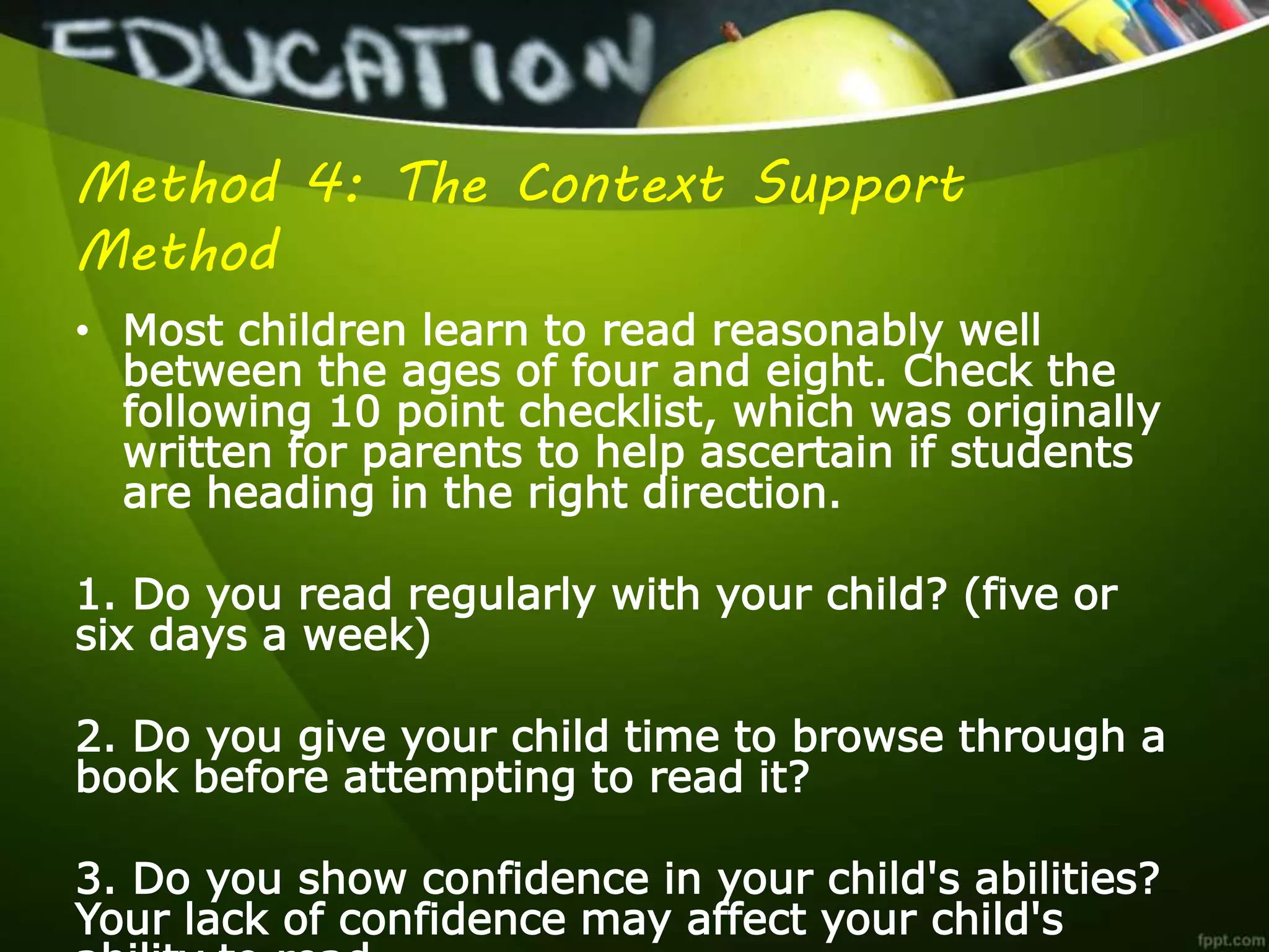 Method 4: The Context Support
Method
• Most children learn to read reasonably well
between the ages of four and eight. Check the
following 10 point checklist, which was originally
written for parents to help ascertain if students
are heading in the right direction.
1. Do you read regularly with your child? (five or
six days a week)
2. Do you give your child time to browse through a
book before attempting to read it?
3. Do you show confidence in your child's abilities?
Your lack of confidence may affect your child's
 