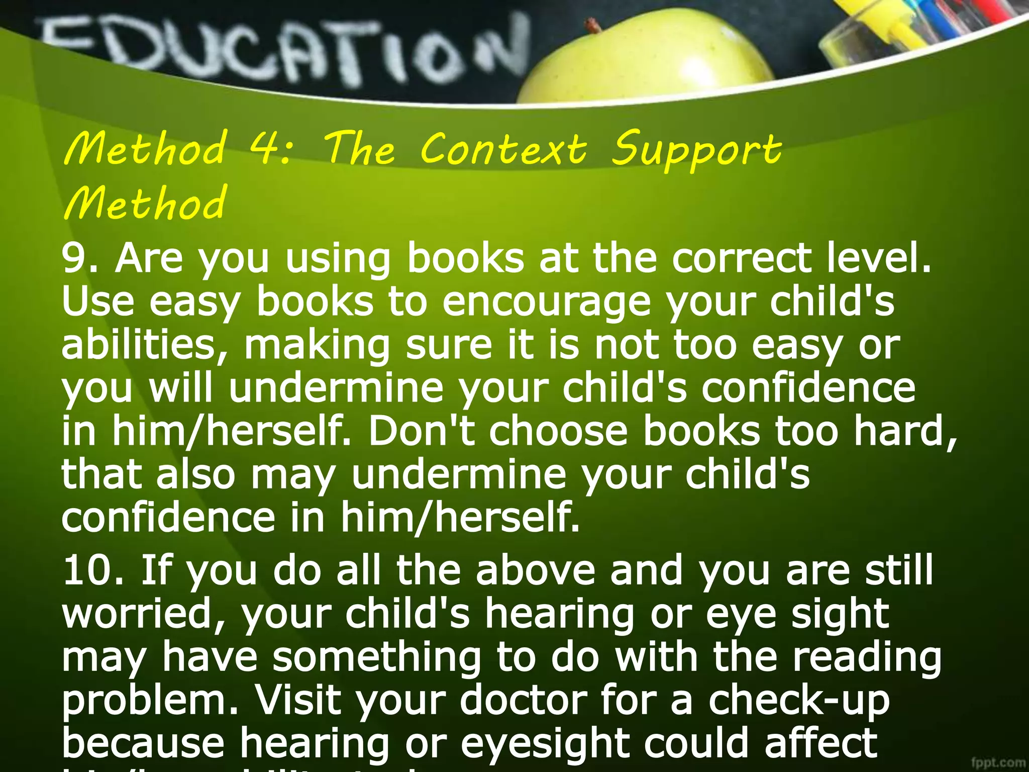 Method 4: The Context Support
Method
9. Are you using books at the correct level.
Use easy books to encourage your child's
abilities, making sure it is not too easy or
you will undermine your child's confidence
in him/herself. Don't choose books too hard,
that also may undermine your child's
confidence in him/herself.
10. If you do all the above and you are still
worried, your child's hearing or eye sight
may have something to do with the reading
problem. Visit your doctor for a check-up
because hearing or eyesight could affect
 