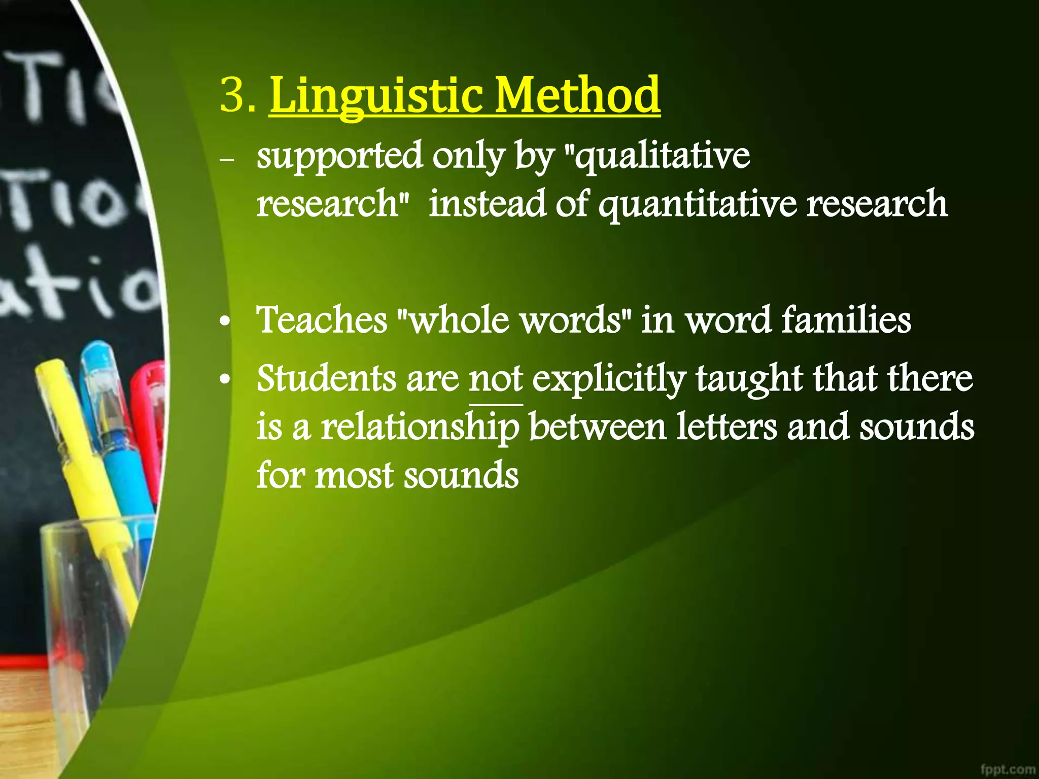 3. Linguistic Method
- supported only by "qualitative
research" instead of quantitative research
• Teaches "whole words" in word families
• Students are not explicitly taught that there
is a relationship between letters and sounds
for most sounds
 