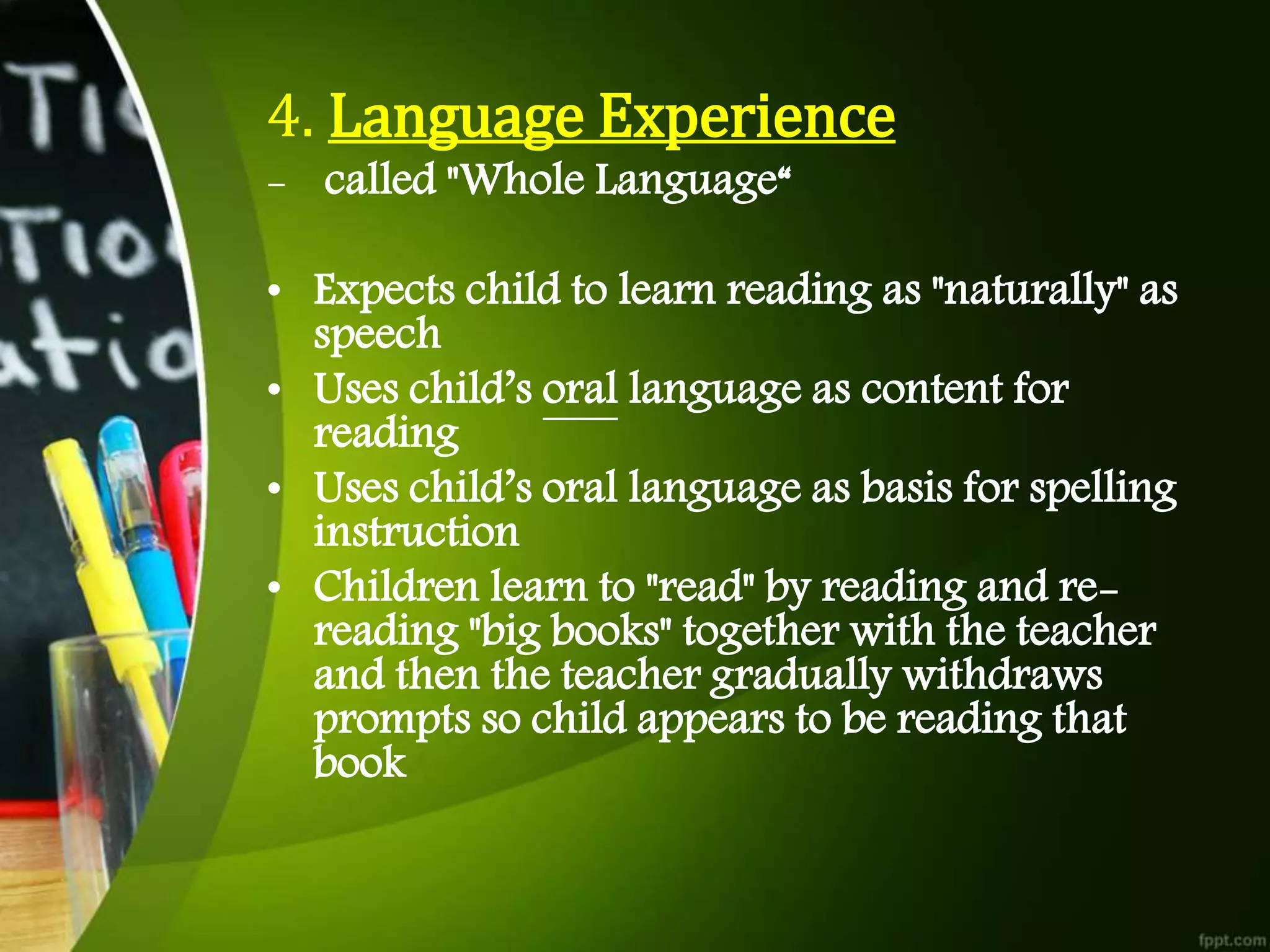 4. Language Experience
- called "Whole Language“
• Expects child to learn reading as "naturally" as
speech
• Uses child’s oral language as content for
reading
• Uses child’s oral language as basis for spelling
instruction
• Children learn to "read" by reading and re-
reading "big books" together with the teacher
and then the teacher gradually withdraws
prompts so child appears to be reading that
book
 