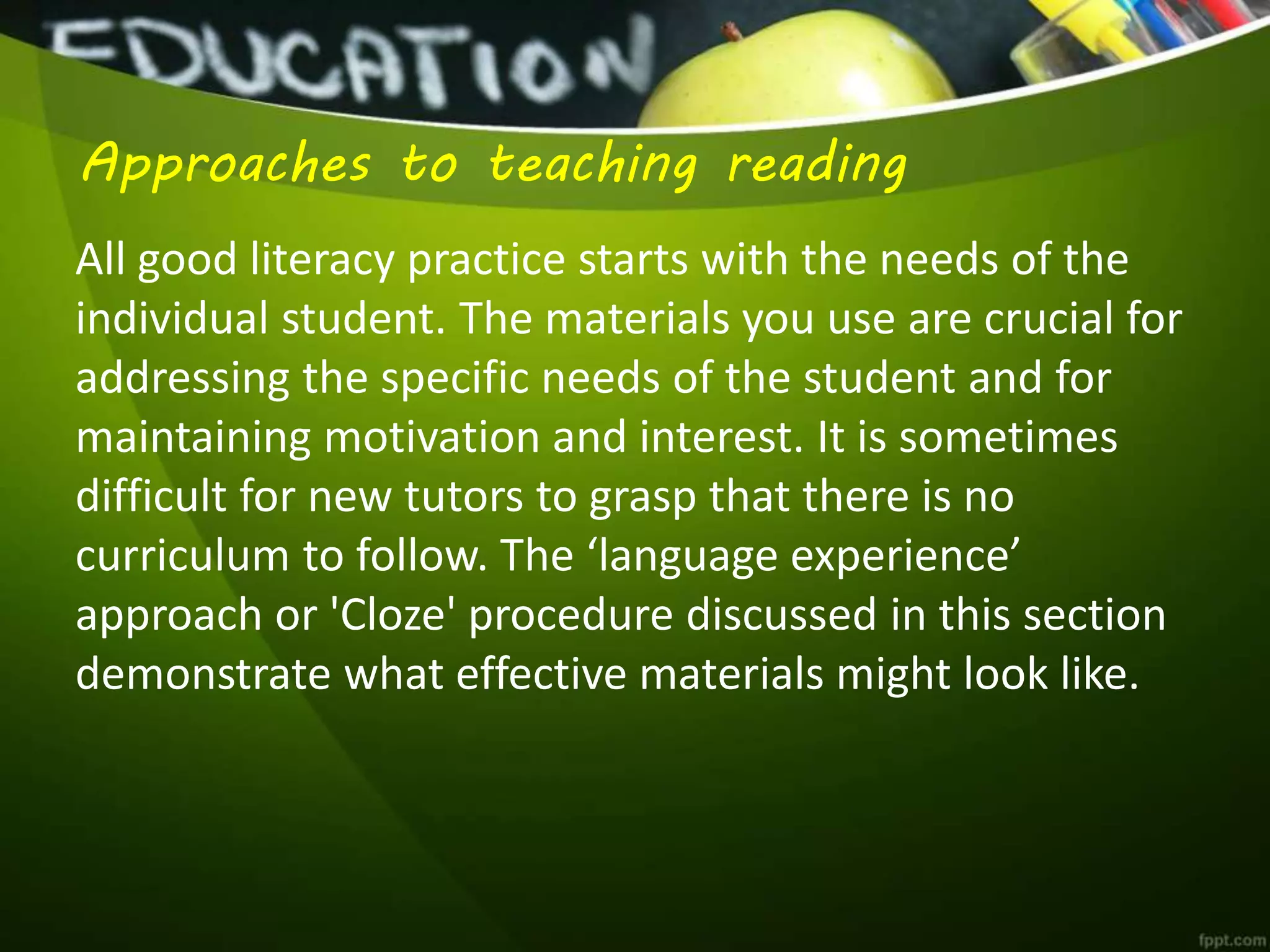 Approaches to teaching reading
All good literacy practice starts with the needs of the
individual student. The materials you use are crucial for
addressing the specific needs of the student and for
maintaining motivation and interest. It is sometimes
difficult for new tutors to grasp that there is no
curriculum to follow. The ‘language experience’
approach or 'Cloze' procedure discussed in this section
demonstrate what effective materials might look like.
 