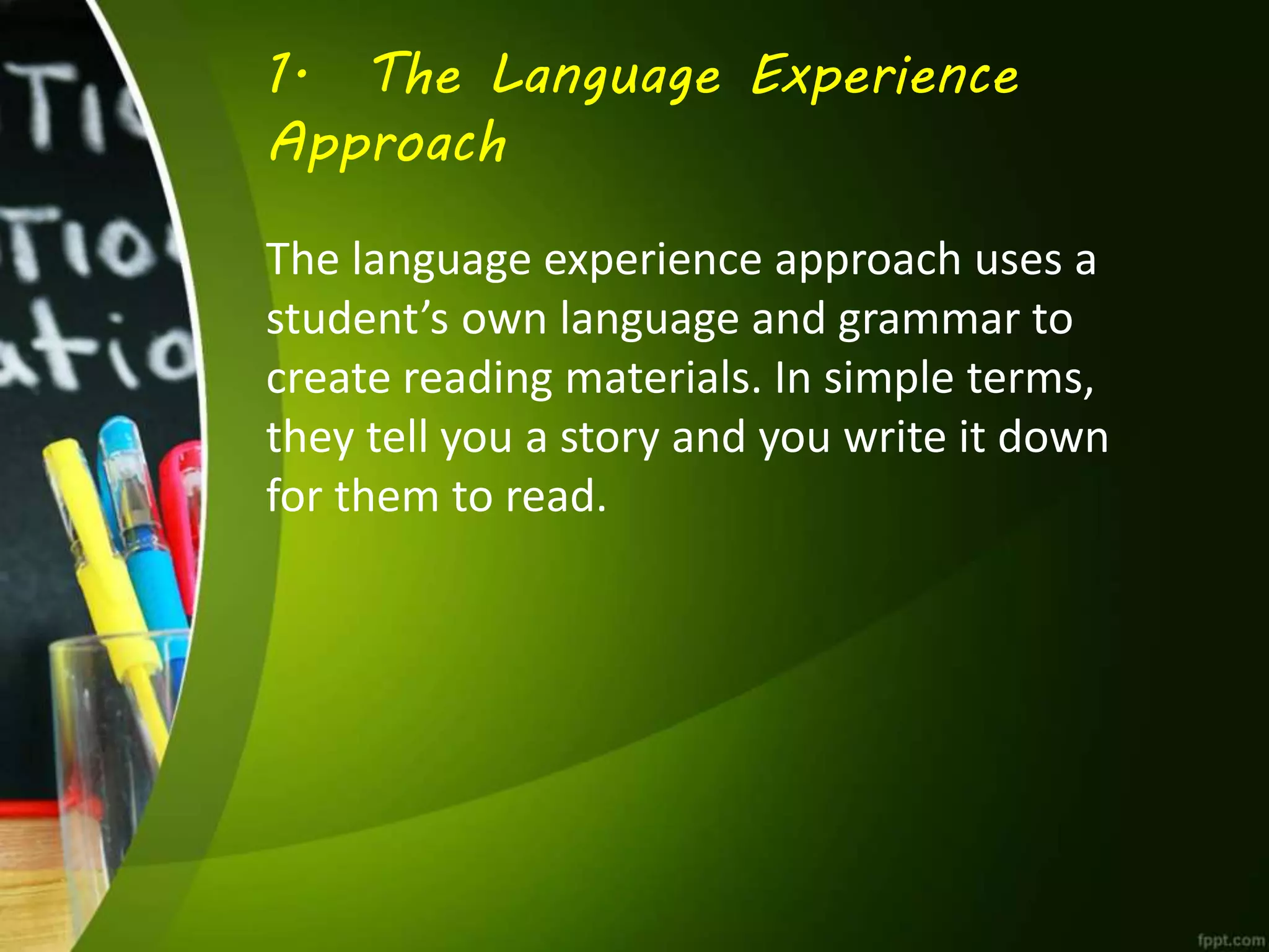 1. The Language Experience
Approach
The language experience approach uses a
student’s own language and grammar to
create reading materials. In simple terms,
they tell you a story and you write it down
for them to read.
 