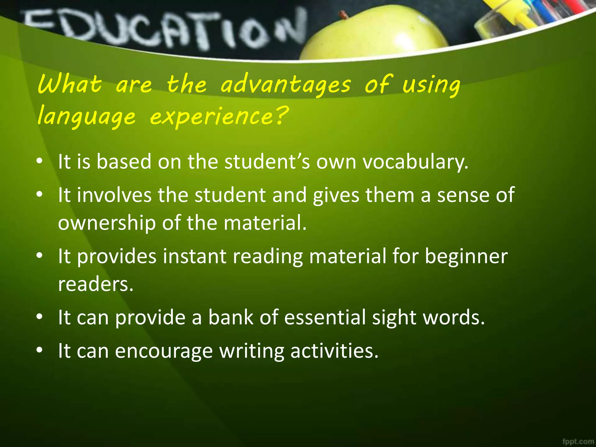 What are the advantages of using
language experience?
• It is based on the student’s own vocabulary.
• It involves the student and gives them a sense of
ownership of the material.
• It provides instant reading material for beginner
readers.
• It can provide a bank of essential sight words.
• It can encourage writing activities.
 