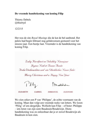 De vreemde handtekening van koning Filip
Thierry Debels
@thierryd
12/2/15
Het was de site Royal Musings die de kat de bel aanbond. Het
paleis had begin februari nog gelukwensen gestuurd voor het
nieuwe jaar. Een beetje laat. Vreemder is de handtekening van
koning Filip.
We zien zeker een P van ‘Philippe’, de echte voornaam van de
koning. Maar dan volgt een vreemde reeks van letters. We lezen
‘Plilig’ of iets dergelijks. Wellicht kan Filip – of beter: Philippe
– iets leren van zijn oom Baudouin/Boudewijn. Diens
handtekening was zo onleesbaar dat je er zowel Boudewijn als
Baudouin in kon zien.
 