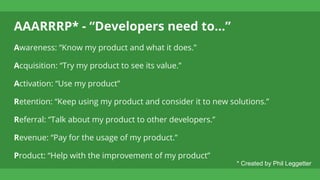 AAARRRP* - “Developers need to...”
Awareness: “Know my product and what it does.”
Acquisition: “Try my product to see its value.”
Activation: “Use my product”
Retention: “Keep using my product and consider it to new solutions.”
Referral: “Talk about my product to other developers.”
Revenue: “Pay for the usage of my product.”
Product: “Help with the improvement of my product”
* Created by Phil Leggetter
 