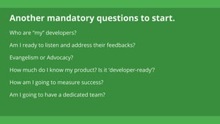 Another mandatory questions to start.
Who are “my” developers?
Am I ready to listen and address their feedbacks?
Evangelism or Advocacy?
How much do I know my product? Is it ‘developer-ready’?
How am I going to measure success?
Am I going to have a dedicated team?
 