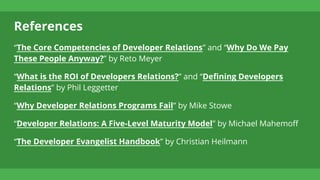 References
“The Core Competencies of Developer Relations” and “Why Do We Pay
These People Anyway?” by Reto Meyer
“What is the ROI of Developers Relations?” and “Defining Developers
Relations” by Phil Leggetter
“Why Developer Relations Programs Fail” by Mike Stowe
“Developer Relations: A Five-Level Maturity Model” by Michael Mahemoff
“The Developer Evangelist Handbook” by Christian Heilmann
 
