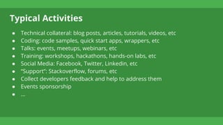 Typical Activities
● Technical collateral: blog posts, articles, tutorials, videos, etc
● Coding: code samples, quick start apps, wrappers, etc
● Talks: events, meetups, webinars, etc
● Training: workshops, hackathons, hands-on labs, etc
● Social Media: Facebook, Twitter, Linkedin, etc
● “Support”: Stackoverflow, forums, etc
● Collect developers feedback and help to address them
● Events sponsorship
● ...
 