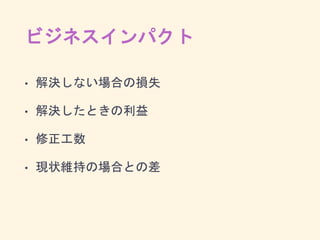 ビジネスインパクト
• 解決しない場合の損失
• 解決したときの利益
• 修正工数
• 現状維持の場合との差
 