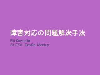 障害対応の問題解決手法
Eiji Kawakita
2017/3/1 DevRel Meetup
 