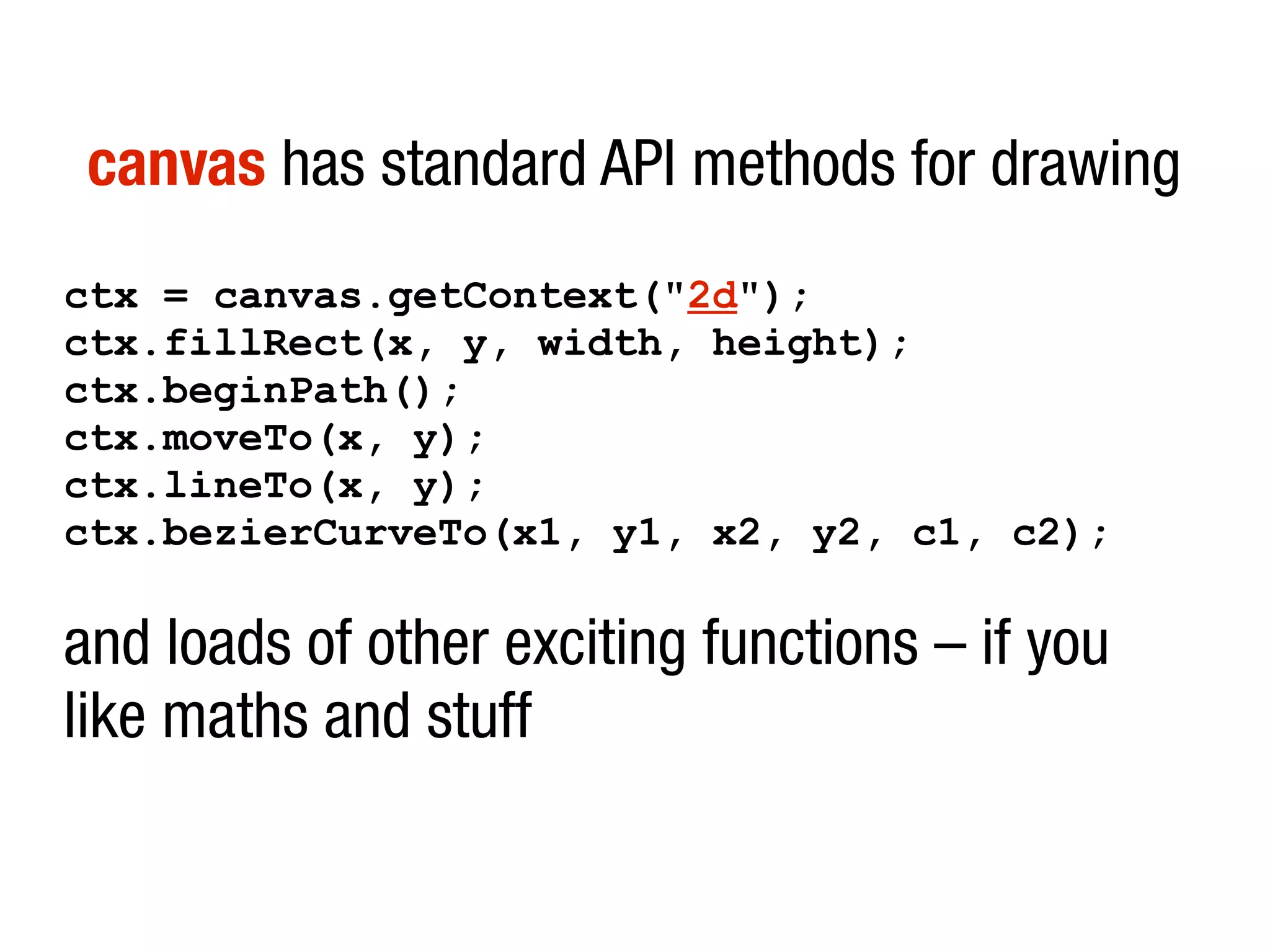 canvas has standard API methods for drawing
ctx = canvas.getContext("2d");
ctx.fillRect(x, y, width, height);
ctx.beginPath();
ctx.moveTo(x, y);
ctx.lineTo(x, y);
ctx.bezierCurveTo(x1, y1, x2, y2, c1, c2);
and loads of other exciting functions – if you
like maths and stuff