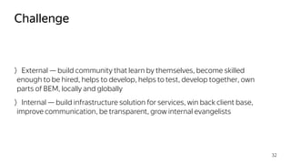 External — build community that learn by themselves, become skilled
enough to be hired, helps to develop, helps to test, develop together, own
parts of BEM, locally and globally
Internal — build infrastructure solution for services, win back client base,
improve communication, be transparent, grow internal evangelists
Challenge
32
 