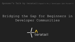 Bridging the Gap for Beginners in
Developer Communities
Sponser's Talk by teratail(Japan’s No.1 Developer Q&A Forum!!)
 
