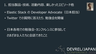 1. 担当製品・技術、活動内容、楽しかったエピソード他
• Elastic Stack の Developer Advocate（⽇本担当）
• Twitter での質問に答えたり、勉強会を開催
• ⽇本各地での勉強会・カンファレンスに参加して
さまざまな⼈たちと会話できたこと
 