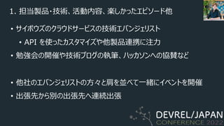 1. 担当製品・技術、活動内容、楽しかったエピソード他
• サイボウズのクラウドサービスの技術エバンジェリスト
• API を使ったカスタマイズや他製品連携に注⼒
• 勉強会の開催や技術ブログの執筆、ハッカソンへの協賛など
• 他社のエバンジェリストの⽅々と肩を並べて⼀緒にイベントを開催
• 出張先から別の出張先へ連続出張
 