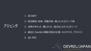 アジェンダ
1. ⾃⼰紹介
2. 担当製品・技術、活動内容、楽しかったエピソード他
3. 当時の⾟かった、難しかった、逃げ出したかったエピソード
4. 過去の DevRel 経験と現在の仕事、キャリアパス、アドバイス
5. QA 対応
 