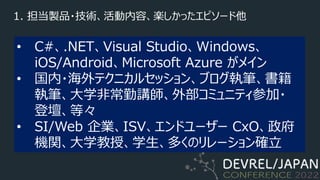 1. 担当製品・技術、活動内容、楽しかったエピソード他
• C#、.NET、Visual Studio、Windows、
iOS/Android、Microsoft Azure がメイン
• 国内・海外テクニカルセッション、ブログ執筆、書籍
執筆、⼤学⾮常勤講師、外部コミュニティ参加・
登壇、等々
• SI/Web 企業、ISV、エンドユーザー CxO、政府
機関、⼤学教授、学⽣、多くのリレーション確⽴
 