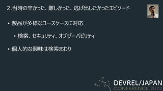 2.当時の⾟かった、難しかった、逃げ出したかったエピソード
• 製品が多様なユースケースに対応
• 検索、セキュリティ、オブザーバビリティ
• 個⼈的な興味は検索まわり
 