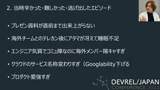 2. 当時⾟かった・難しかった・逃げ出したエピソード
• プレゼン資料が直前まで出来上がらない
• 海外チームとのテレカン後にアタマが冴えて睡眠不⾜
• エンジニア気質でコミュ障なのに海外メンバー陽キャすぎ
• クラウドのサービス名称変わりすぎ（Googlability下げる
• プロダクト愛強すぎ
 