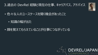 3.過去の DevRel 経験と現在の仕事、キャリアパス、アドバイス
• ⾊々な⼈のユースケースを聞く機会があったこと
• 知識の幅が出た
• 顔を覚えてもらえていることが仕事につながっている
 