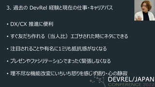 3. 過去の DevRel 経験と現在の仕事・キャリアパス
• DX/CX 推進に便利
• すぐ友だち作れる（当⼈⽐）エゴサされた時にネタにできる
• 注⽬されることや有名に1ミリも抵抗感がなくなる
• プレゼンやファシリテーションでまったく緊張しなくなる
• 理不尽な機能改変にいちいち怒りを感じず悟り・⼼の静寂
 