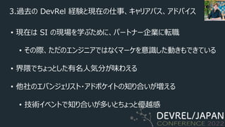 3.過去の DevRel 経験と現在の仕事、キャリアパス、アドバイス
• 現在は SI の現場を学ぶために、パートナー企業に転職
• その際、ただのエンジニアではなくマーケを意識した動きもできている
• 界隈でちょっとした有名⼈気分が味わえる
• 他社のエバンジェリスト・アドボケイトの知り合いが増える
• 技術イベントで知り合いが多いとちょっと優越感
 