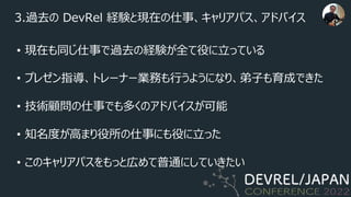3.過去の DevRel 経験と現在の仕事、キャリアパス、アドバイス
• 現在も同じ仕事で過去の経験が全て役に⽴っている
• プレゼン指導、トレーナー業務も⾏うようになり、弟⼦も育成できた
• 技術顧問の仕事でも多くのアドバイスが可能
• 知名度が⾼まり役所の仕事にも役に⽴った
• このキャリアパスをもっと広めて普通にしていきたい
 