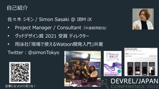 ⾃⼰紹介
佐々⽊ シモン / Simon Sasaki @ IBM iX
• Project Manager / Consultant（中途採⽤担当）
• グッドデザイン賞 2021 受賞 ディレクター
• 翔泳社「現場で使えるWatson開発⼊⾨」共著
Twitter︓@simonTokyo
記事になったので⾒てね︕
 