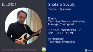 Elastic
Technical Product Marketing
Manager/Evangelist
デジタル庁 省庁業務グループ
ソリューションアーキテクト
元 Microsoft
Technical Evangelist
Twitter : @shosuz
Shotaro Suzuki
⾃⼰紹介
https://jp.quora.com/profile/Shotaro-Suzuki-1
 
