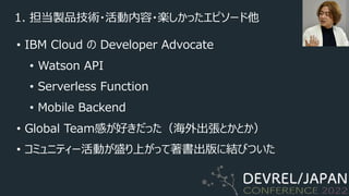 1. 担当製品技術・活動内容・楽しかったエピソード他
• IBM Cloud の Developer Advocate
• Watson API
• Serverless Function
• Mobile Backend
• Global Team感が好きだった（海外出張とかとか）
• コミュニティー活動が盛り上がって著書出版に結びついた
 