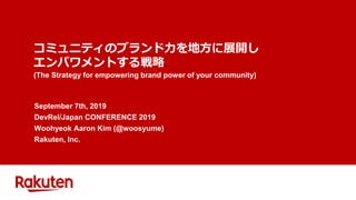コミュニティのブランド力を地方に展開し
エンパワメントする戦略
(The Strategy for empowering brand power of your community)
September 7th, 2019
DevRel/Japan CONFERENCE 2019
Woohyeok Aaron Kim (@woosyume)
Rakuten, Inc.
 