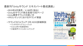 • 2019年8月発売 / 4,180円（税込） 
• Unityのサウンド再生処理で392ページ 
• Unity標準サウンドの使い方 
• VRコンテンツにおけるサウンド実装 
 
• サウンドミドルウェア CRI ADX2詳細解説 
• インタラクティブ・ミュージック 
• Android向け低遅延再生 
• 大量音声ファイルのハンドリング 
最新刊「Unityサウンド エキスパート養成講座」 
 