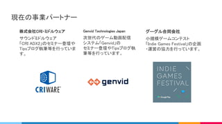 株式会社CRI・ミドルウェア 
サウンドミドルウェア 
「CRI ADX2」のセミナー登壇や
Tipsブログ執筆等を行っていま
す。 
Genvid Technologies Japan 
次世代のゲーム動画配信 
システム「Genvid」の 
セミナー登壇やTipsブログ執
筆等を行っています。 
グーグル合同会社 
小規模ゲームコンテスト 
「Indie Games Festival」の企画
・運営の協力を行っています。
現在の事業パートナー 
 