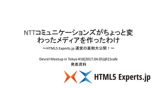 NTTコミュニケーションズがちょっと変
わったメディアを作ったわけ
〜HTML5	Experts.jp 運営の裏側大公開！〜
Devrel Meetup in	Tokyo	#18(2017.04.05)@21cafe
発表資料
 