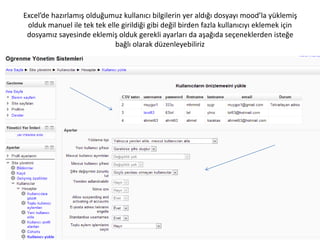 Excel’de hazırlamış olduğumuz kullanıcı bilgilerin yer aldığı dosyayı mood’la yüklemiş
olduk manuel ile tek tek elle girildiği gibi değil birden fazla kullanıcıyı eklemek için
dosyamız sayesinde eklemiş olduk gerekli ayarları da aşağıda seçeneklerden isteğe
bağlı olarak düzenleyebiliriz
 