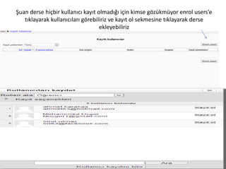 Şuan derse hiçbir kullanıcı kayıt olmadığı için kimse gözükmüyor enrol users’e
tıklayarak kullanıcıları görebiliriz ve kayıt ol sekmesine tıklayarak derse
ekleyebiliriz
 