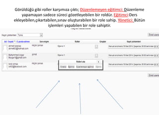 Görüldüğü gibi roller karşımıza çıktı; Düzenlemeyen eğitimci: Düzenleme
yapamayan sadece süreci gözetleyebilen bir roldür. Eğitimci:Ders
ekleyebilen,çıkartabilen,sınav oluşturabilen bir role sahip. Yönetici: Bütün
işlemleri yapabilen bir role sahiptir.
 