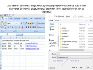 .csv uzantılı dosyamızı oluşturmak için excel programını açıyoruz kullanıcılar
ekleyerek dosyamızı oluşturuyoruz ardından farklı kaydet diyerek .csv yi
seçiyoruz
 