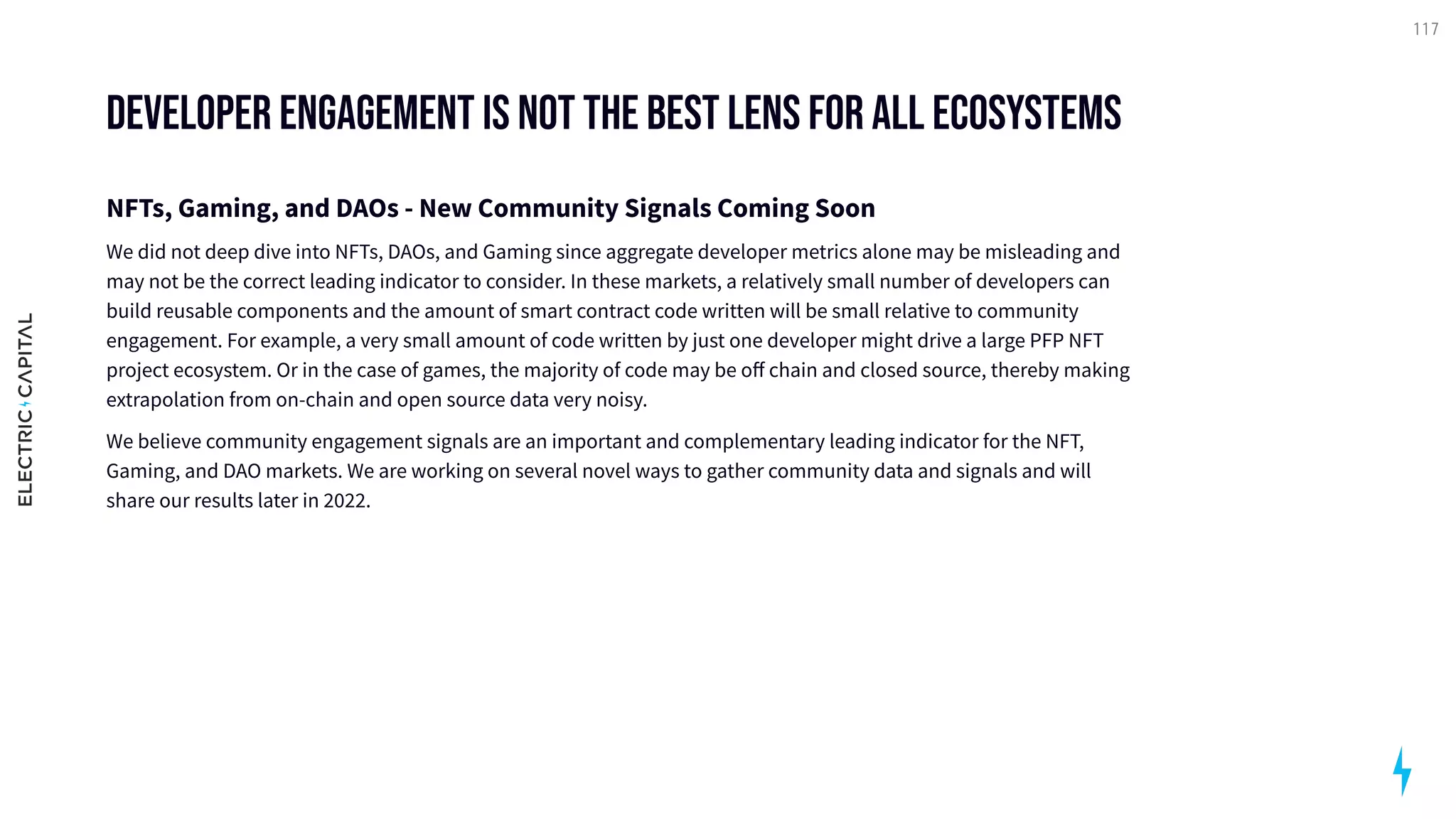 developer engagement is not the best lens for all ecosystems
NFTs, Gaming, and DAOs - New Community Signals Coming Soon

We did not deep dive into NFTs, DAOs, and Gaming since aggregate developer metrics alone may be misleading and
may not be the correct leading indicator to consider. In these markets, a relatively small number of developers can
build reusable components and the amount of smart contract code written will be small relative to community
engagement. For example, a very small amount of code written by just one developer might drive a large PFP NFT
project ecosystem. Or in the case of games, the majority of code may be off chain and closed source, thereby making
extrapolation from on-chain and open source data very noisy.

We believe community engagement signals are an important and complementary leading indicator for the NFT,
Gaming, and DAO markets. We are working on several novel ways to gather community data and signals and will
share our results later in 2022.
117
 